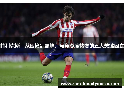 菲利克斯:从困境到巅峰,马竞态度转变的五大关键因素 菲利克斯:从困境到巅峰,马竞态度转变的五大关键因素