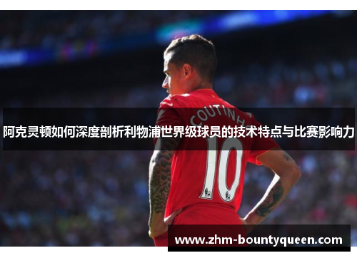 阿克灵顿如何深度剖析利物浦世界级球员的技术特点与比赛影响力