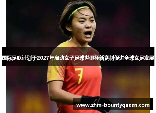 国际足联计划于2027年启动女子足球世俱杯新赛制促进全球女足发展