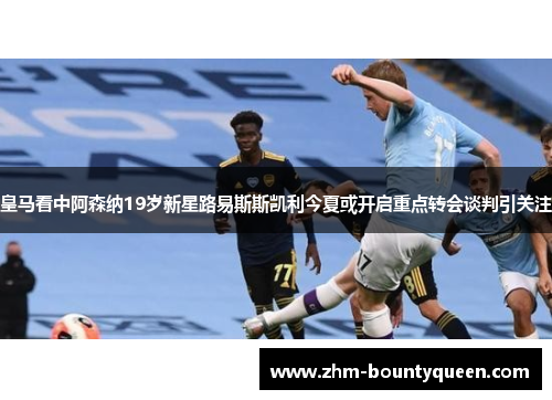 皇马看中阿森纳19岁新星路易斯斯凯利今夏或开启重点转会谈判引关注